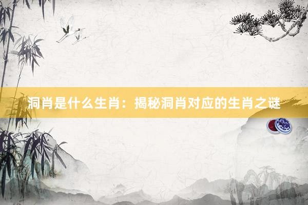 洞肖是什么生肖：揭秘洞肖对应的生肖之谜