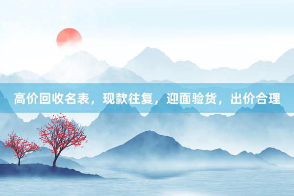 高价回收名表，现款往复，迎面验货，出价合理