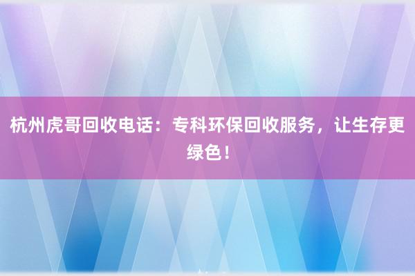 杭州虎哥回收电话：专科环保回收服务，让生存更绿色！